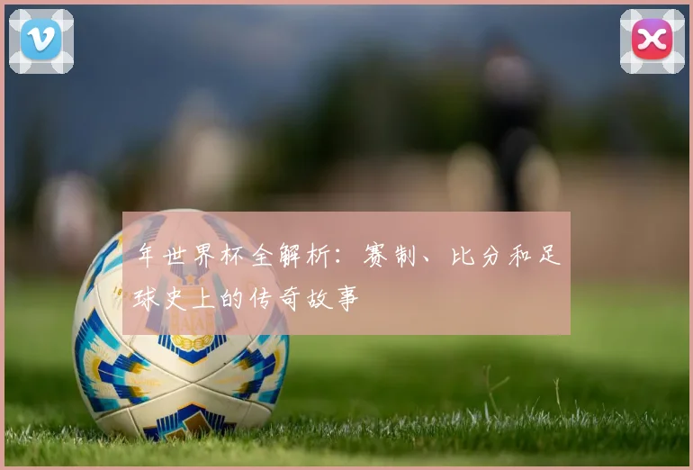 年世界杯全解析:赛制、比分和足球史上的传奇故事