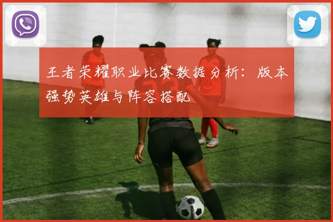 王者荣耀职业比赛数据分析:版本强势英雄与阵容搭配